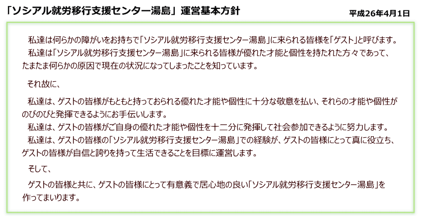「ソシアル就労支援センター湯島」運営基本方針 平成26年4月1日 私達は何らかの障害をお持ちで「ソシアル就労支援センター湯島」にこられる皆様を「ゲスト」と呼びます。私達は「ソシアル就労支援センター湯島」に来られる皆様が優れた才能と個性を持たれた方々であってたまたま何らかの原因で現在の状況になってしまったことを知っています。それ故に、私達は、ゲストの皆様がもともと持っておられる優れた才能や個性に十分な敬意を払い、それらの個性や才能がのびのびと発揮できるようお手伝いします。私達は、ゲストの皆様がご自身の優れた才能や個性を十二分に発揮して社会参加できるように努力します。私達は、ゲストの皆様「ソシアル就労支援センター湯島」での経験が、ゲスト皆様にとって真に役に立ち、ゲストの皆様が自身と誇りを持って生活できることを目標に運営します。そして、ゲストの皆様と共に、ゲストの皆様にとって有意義で居心地のよい「ソシアル就労支援センター湯島」を作ってまいります。